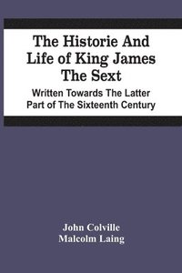 The Historie And Life Of King James The Sext. Written Towards The Latter Part Of The Sixteenth Century