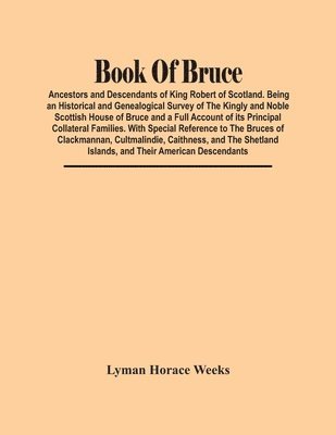 Book Of Bruce; Ancestors And Descendants Of King Robert Of Scotland. Being An Historical And Genealogical Survey Of The Kingly And Noble Scottish House Of Bruce And A Full Account Of Its Principal Collateral Families. With Special Reference To The Bruces O