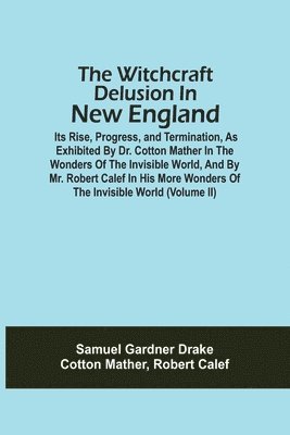 Witchcraft Delusion In New England; Its Rise, Progress, And Termination, As Exhibited By Dr. Cotton Mather In The Wonders Of The Invisible World, And By Mr. Robert Calef In His More Wonders Of The Invisible World (Volume Ii)