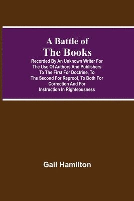 Battle Of The Books, Recorded By An Unknown Writer For The Use Of Authors And Publishers To The First For Doctrine, To The Second For Reproof, To Both For Correction And For Instruction In Righteousness