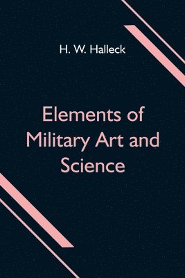 H W Halleck - Elements of Military Art and Science; Or, Course Of Instruction In Strategy, Fortification, Tactics Of Battles, &C.; Embracing The Duties Of Staff, Infantry, Cavalry, Artillery, And Engineers; Adapted To The Use Of Volunteers And Militia; Third Edition; Wi, Häftad