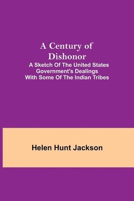 Century Of Dishonor; A Sketch Of The United States Government'S Dealings With Some Of The Indian Tribes