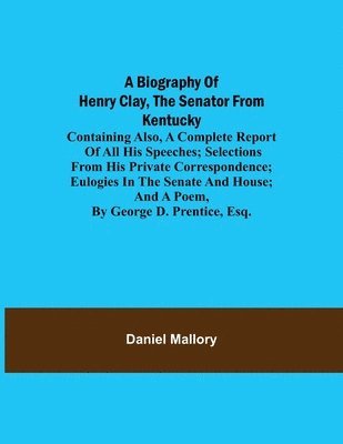 Biography Of Henry Clay, The Senator From Kentucky; Containing Also, A Complete Report Of All His Speeches; Selections From His Private Correspondence; Eulogies In The Senate And House; And A Poem, By George D. Prentice, Esq.
