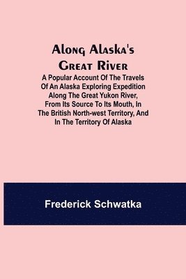 Along Alaska's Great River; A Popular Account of the Travels of an Alaska Exploring Expedition along the Great Yukon River, from Its Source to Its Mouth, in the British North-West Territory, and in the Territory of Alaska