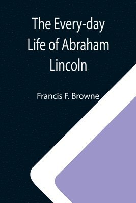 Francis F Browne - Every-day Life of Abraham Lincoln; A Narrative And Descriptive Biography With Pen-Pictures And Personal; Recollections By Those Who Knew Him, Häftad