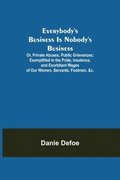 Everybody's Business Is Nobody's Business; Or, Private Abuses, Public Grievances; Exemplified in the Pride, Insolence, and Exorbitant Wages of Our Women, Servants, Footmen, &c.