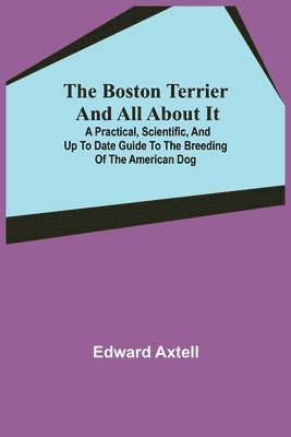 Edward Axtell - Boston Terrier and All About It; A Practical, Scientific, and Up to Date Guide to the Breeding of the American Dog, Häftad