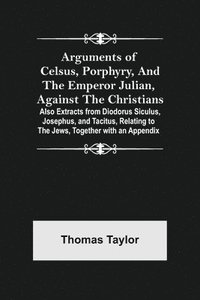 Arguments of Celsus, Porphyry, and the Emperor Julian, Against the Christians; Also Extracts from Diodorus Siculus, Josephus, and Tacitus, Relating to the Jews, Together with an Appendix