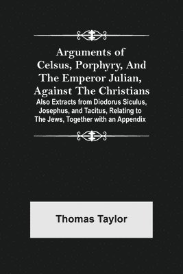 Arguments of Celsus, Porphyry, and the Emperor Julian, Against the Christians; Also Extracts from Diodorus Siculus, Josephus, and Tacitus, Relating to the Jews, Together with an Appendix