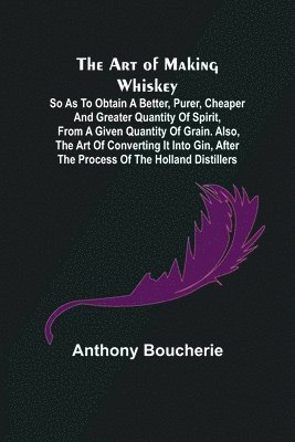 Anthony Boucherie - Art of Making Whiskey; So As to Obtain a Better, Purer, Cheaper and Greater Quantity of Spirit, From a Given Quantity of Grain. Also, the Art of Converting It into Gin, after the Process of the Holland Distillers, Häftad