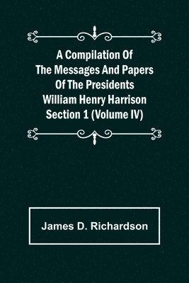 Compilation of the Messages and Papers of the Presidents Section 1 (Volume IV) William Henry Harrison