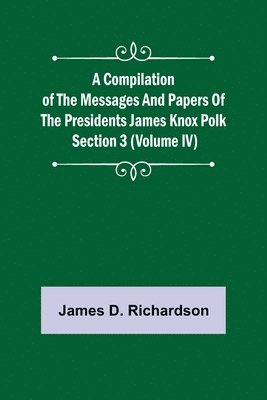 Compilation of the Messages and Papers of the Presidents Section 3 (Volume IV) James Knox Polk