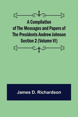 Compilation of the Messages and Papers of the Presidents Section 2 (Volume VI) Andrew Johnson
