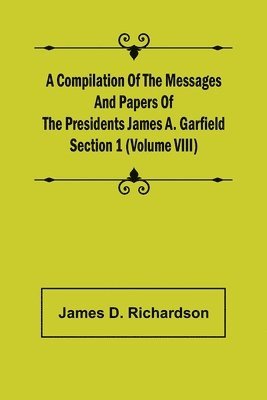 Compilation of the Messages and Papers of the Presidents Section 1 (Volume VIII) James A. Garfield