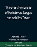 Greek Romances of Heliodorus, Longus and Achilles Tatius; Comprising the Ethiopics; or, Adventures of Theagenes and Chariclea; The pastoral amours of Daphnis and Chloe; and the loves of Clitopho an...
