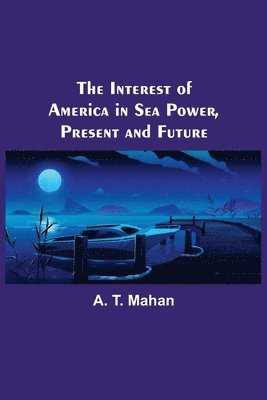 A T Mahan - Interest of America in Sea Power, Present and Future, Häftad