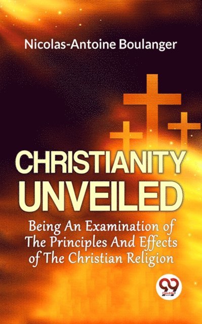 Nicolas-Antoine Boulanger - Christianity Unveiled Being An Examination Of The Principles And Effects Of The Christian Religion, E-bok