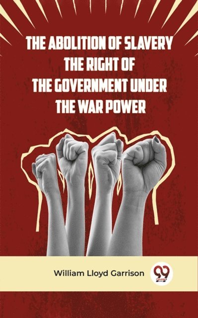 William Lloyd Garrison - Abolition Of Slavery The Right Of The Government Under The War Power, E-bok