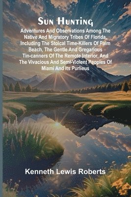 Sun Hunting; Adventures and Observations Among the Native and Migratory Tribes of Florida, Including the Stoical Time-Killers of Palm Beach, the Gentle and Gregarious Tin-Canners of the Remote Interior, and the Vivacious and Semi-Violent Peoples of Miami a