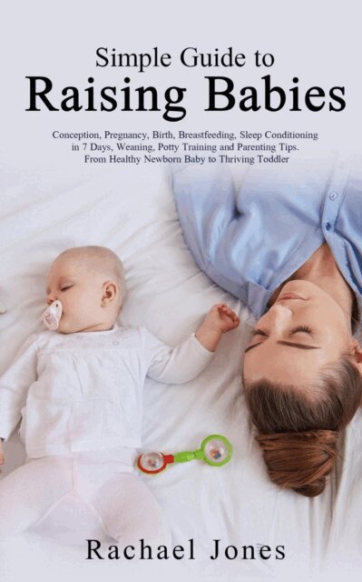 Rachael Jones - Simple Guide to Raising Babies: Conception, Pregnancy, Birth, Breastfeeding, Sleep Conditioning in 7 Days, Weaning, Potty Training and Parenting Tips. From Healthy Newborn Baby to Thriving Toddler., E-bok