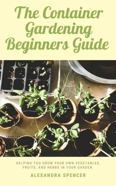 Container Gardening Beginners Guide: Helping You Grow Your Own Vegetables, Fruits, And Herbs In Your Garden