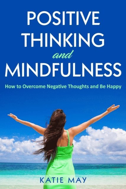 Katie May - Positive Thinking and Mindfulness: How to Overcome Negative Thoughts and Be Happy, E-bok