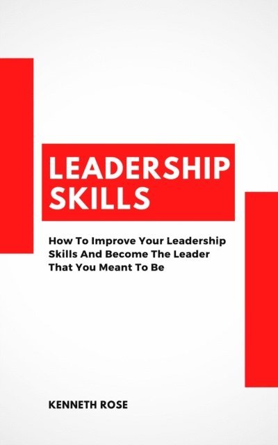 Kenneth Rose - Leadership Skills - How To Improve Your Leadership Skills And Become The Leader That You Meant To Be, E-bok