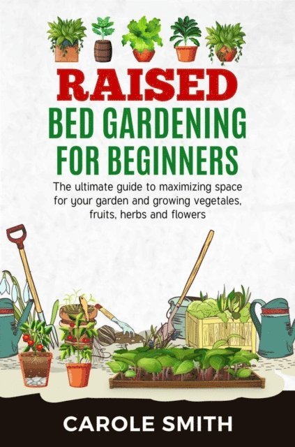 CAROLE SMITH - Raised Bed Gardening for Beginners: The Ultimate Guide to Maximizing Space for Your Garden and Growing Vegetables, Fruits, Herbs and Flowers, E-bok