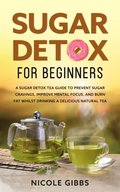Sugar Detox for Beginners: Sugar Detox Tea Guide to Prevent Cravings, Improve Mental Focus,  and Burn Fat Whilst Drinking a Delicious Natural Tea