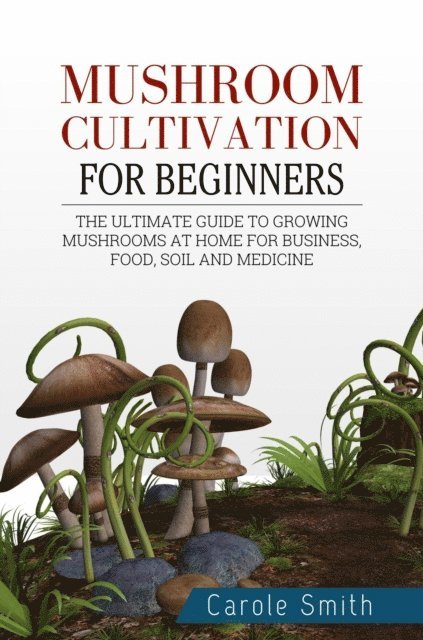 CAROLE SMITH - Mushroom Cultivation for Beginners: The Ultimate Guide to Growing Mushrooms at Home for Business, Food, Soil and Medicine, E-bok