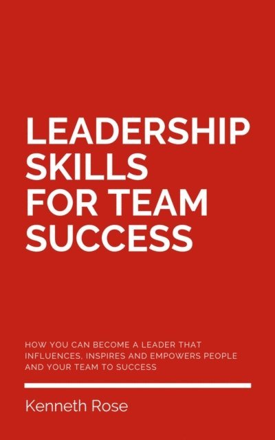 Kenneth Rose - Leadership Skills For Team Success - How You Can Become A Leader That Influences, Inspires And Empowers People And Your Team To Success, E-bok