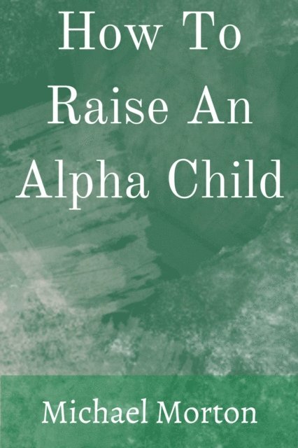 Michael Morton - How To Raise An Alpha Child, E-bok