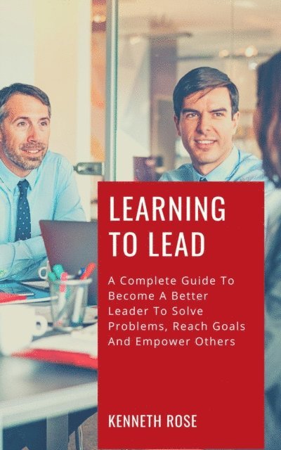 Kenneth Rose - Learning To Lead - A Complete Guide To Become A Better Leader To Solve Problems, Reach Goals And Empower Others, E-bok
