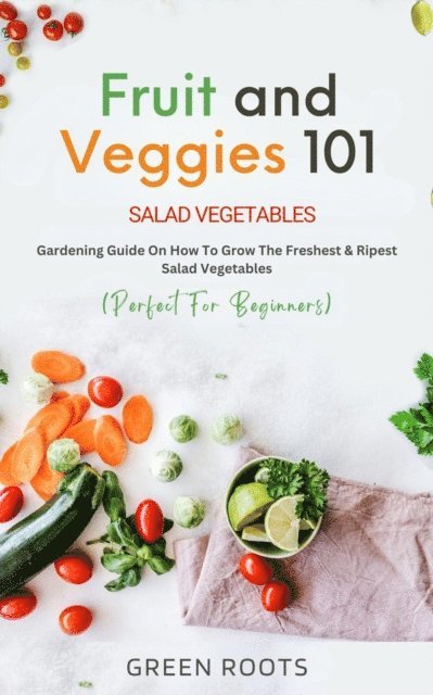 Green Roots - Fruit and Veggies 101 - Salad Vegetables: Gardening Guide On How To Grow The Freshest & Ripest Salad Vegetables (Perfect For Beginners), E-bok