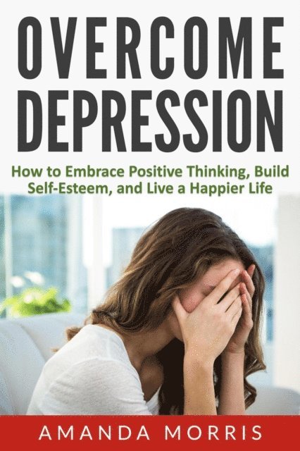 Overcome Depression: How to Embrace Positive Thinking, Build Self-Esteem, and Live a Happier Life