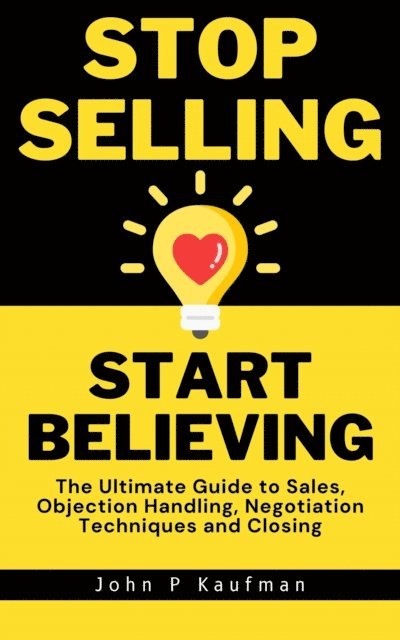 John Kaufman - Stop Selling Start Believing: The Ultimate Guide to Sales, Objection Handling, Negotiation Techniques and Closing, E-bok