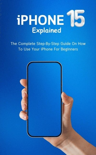 iPhone 15 Explained: The Complete Step By Step Guide On How To Use Your iPhone For Beginners