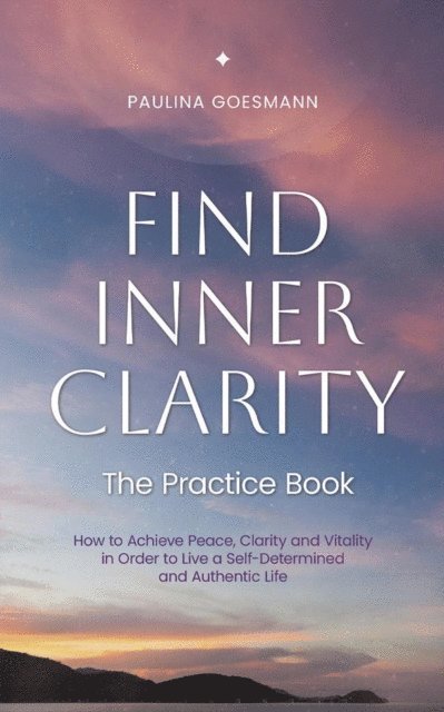 Paulina Goesmann - Find Inner Clarity: The Practice Book: How to Achieve Peace, Clarity and Vitality in Order to Live a Self-Determined and Authentic Life, E-bok
