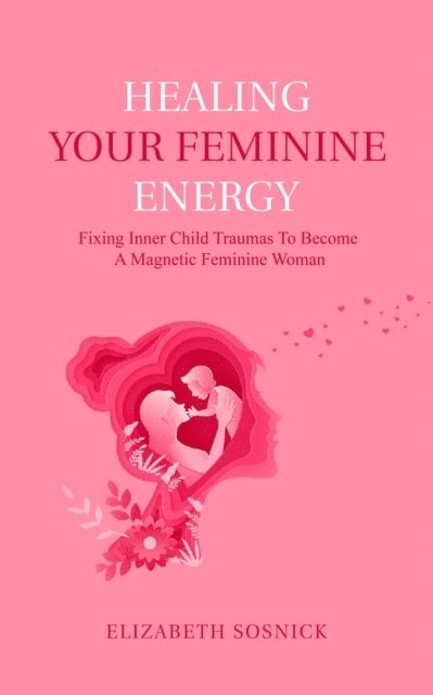 Elizabeth Sosnick - Healing Your Feminine Energy: Fixing Inner Child Traumas to Become a Magnetic Feminine Woman, E-bok