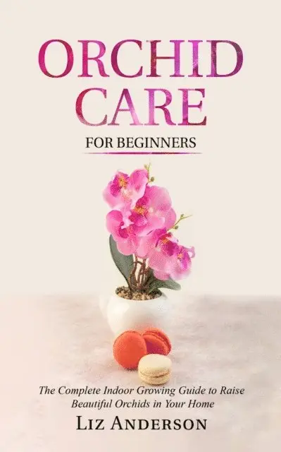 Orchid Care For Beginners: The Complete Indoor Growing Guide to Raise Beautiful Orchids in Your Home