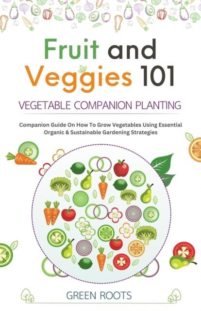 Green Roots - Fruit and Veggies 101 - Vegetable Companion Planting: Companion Guide On How To Grow Vegetables Using Essential, Organic & Sustainable Gardening Strategies, E-bok