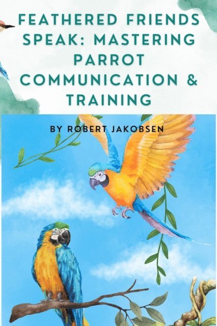 Robert Jakobsen - Feathered Friends Speak: Mastering Parrot Communication & Training, E-bok