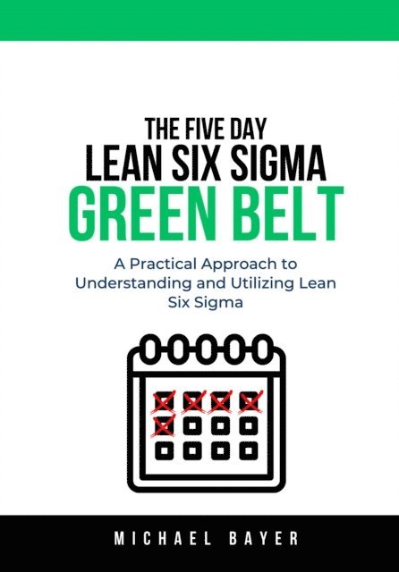 Michael Bayer - 5 Day Lean Six Sigma Green Belt: A Practical Approach to Understanding and Utilizing Lean Six Sigma, E-bok