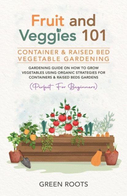 Green Roots - Fruit and Veggies 101 - Container & Raised Beds Vegetable Garden: Gardening Guide On How To Grow Vegetables Using Organic Strategies For Containers & Raised Beds Gardens (Perfect For Beginners), E-bok