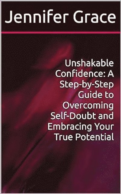 Jennifer Grace - Unshakable Confidence: A Step-by-Step Guide to Overcoming Self-Doubt and Embracing Your True Potential, E-bok
