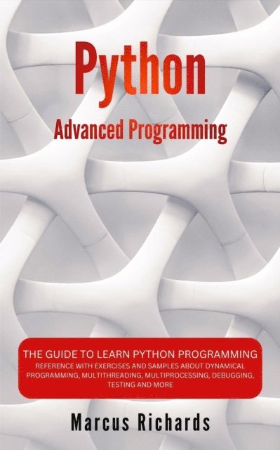 Marcus Richards - Python Advanced Programming: The Guide to Learn Python Programming. Reference with Exercises and Samples About Dynamical Programming, Multithreading, Multiprocessing, Debugging, Testing and More, E-bok