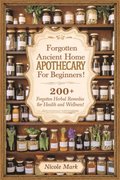 Forgotten Ancient Home Apothecary Secrets for Beginners: 200+ Forgotten Herbal Remedies for Health and Wellness!