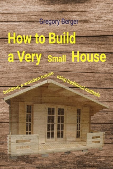 Gregory Berger - How to Build a Very Small House. Building a Wooden House Using Traditional Methods, E-bok