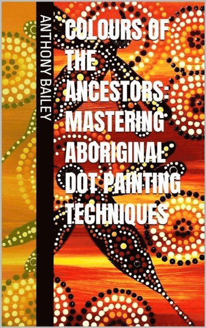 Anthony Bailey - Colours of the Ancestors: Mastering Aboriginal Dot Painting Techniques, E-bok