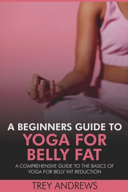 Beginners Guide to Yoga for Belly Fat: A Comprehensive Guide to Yoga for Belly Fat Reduction